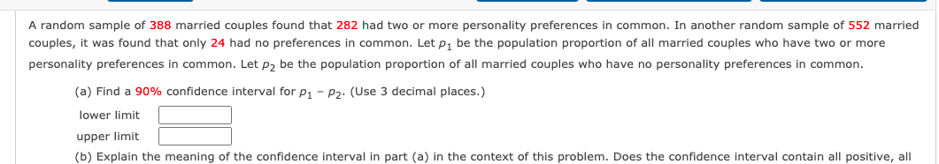 A random sample of 388 married couples found that 282 had two or more personality preferences in common. In another random sample of 552 married
couples, it was found that only 24 had no preferences in common. Let p, be the population proportion of all married couples who have two or more
personality preferences in common. Let p, be the population proportion of all married couples who have no personality preferences in common.
(a) Find a 90% confidence interval for p, - P2. (Use 3 decimal places.)
lower limit
upper limit
(b) Explain the meaning of the confidence interval in part (a) in the context of this problem. Does the confidence interval contain all positive, all
