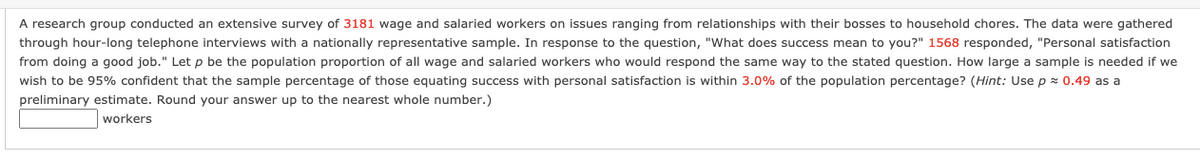 A research group conducted an extensive survey of 3181 wage and salaried workers on issues ranging from relationships with their bosses to household chores. The data were gathered
through hour-long telephone interviews with a nationally representative sample. In response to the question, "What does success mean to you?" 1568 responded, "Personal satisfaction
from doing a good job." Let p be the population proportion of all wage and salaried workers who would respond the same way to the stated question. How large a sample is needed if we
wish to be 95% confident that the sample percentage of those equating success with personal satisfaction is within 3.0% of the population percentage? (Hint: Use p = 0.49 as a
preliminary estimate. Round your answer up to the nearest whole number.)
workers
