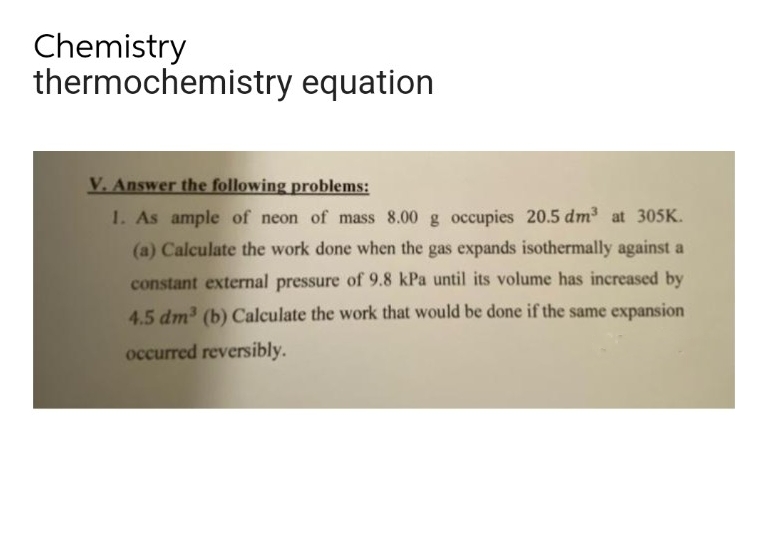 Chemistry
thermochemistry equation
V. Answer the following problems:
1. As ample of neon of mass 8.00 g occupies 20.5 dm³ at 305K.
(a) Calculate the work done when the gas expands isothermally against a
constant external pressure of 9.8 kPa until its volume has increased by
4.5 dm³ (b) Calculate the work that would be done if the same expansion
occurred reversibly.