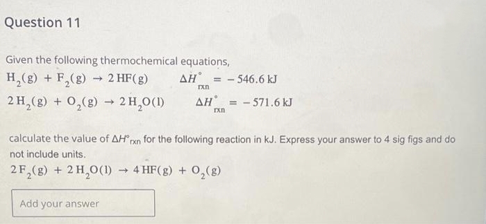 Question 11
Given the following thermochemical equations,
H₂(g) + F₂(g) → 2 HF(g)
2 H₂(g) + O₂(g) → 2H₂O(1)
AH = -546.6 kJ
Add your answer
rxn
AH = -571.6 kJ
rxn
calculate the value of AH rxn for the following reaction in kJ. Express your answer to 4 sig figs and do
not include units.
2F₂(g) + 2 H₂O(1)→ 4 HF(g) + O₂(g)