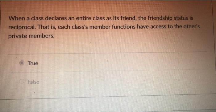 When a class declares an entire class as its friend, the friendship status is
reciprocal. That is, each class's member functions have access to the other's
private members.
True
False