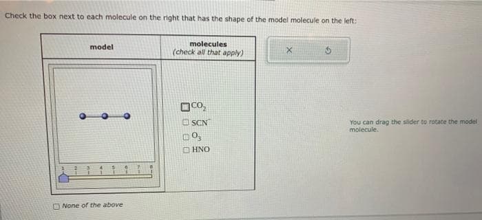 Check the box next to each molecule on the right that has the shape of the model molecule on the left:
model
None of the above
molecules
(check all that apply)
CO₂
SCN
D03
HNO
S
You can drag the slider to rotate the model
molecule.