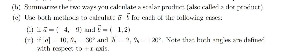 (b) Summarize the two ways you calculate a scalar product (also called a dot product).
(c) Use both methods to calculate ā · 6 for each of the following cases:
(i) if ā = (-4, –9) and b = (-1, 2)
(ii) if |ā| = 10, Oa =
with respect to +x-axis.
= 30° and |b| = 2, 0, = 120°. Note that both angles are defined
