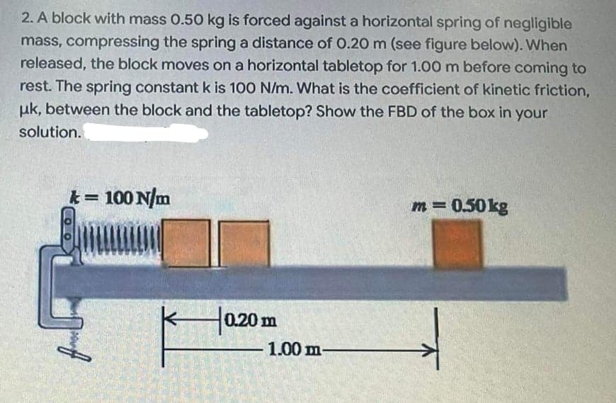 2. A block with mass 0.50 kg is forced against a horizontal spring of negligible
mass, compressing the spring a distance of 0.20 m (see figure below). When
released, the block moves on a horizontal tabletop for 1.00 m before coming to
rest. The spring constant k is 100 N/m. What is the coefficient of kinetic friction,
uk, between the block and the tabletop? Show the FBD of the box in your
solution.
k= 100 N/m
%3D
m = 0.50kg
0.20 m
1.00 m-
