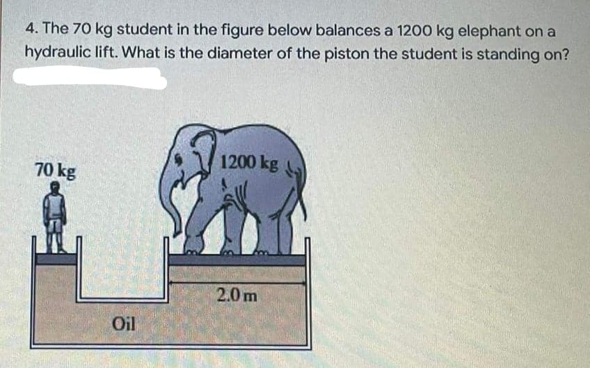 4. The 70 kg student in the figure below balances a 1200 kg elephant on a
hydraulic lift. What is the diameter of the piston the student is standing on?
1200 kg
70 kg
2.0m
Oil
