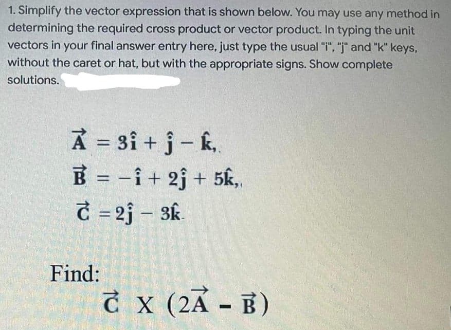 1. Simplify the vector expression that is shown below. You may use any method in
determining the required cross product or vector product. In typing the unit
vectors in your final answer entry here, just type the usual "i", "j" and "k" keys,
without the caret or hat, but with the appropriate signs. Show complete
solutions.
A = 3i + j- k,.
B = -i+ 2j + 5k,
C = 2j – 3k.
Find:
Ở x (2A - B)
