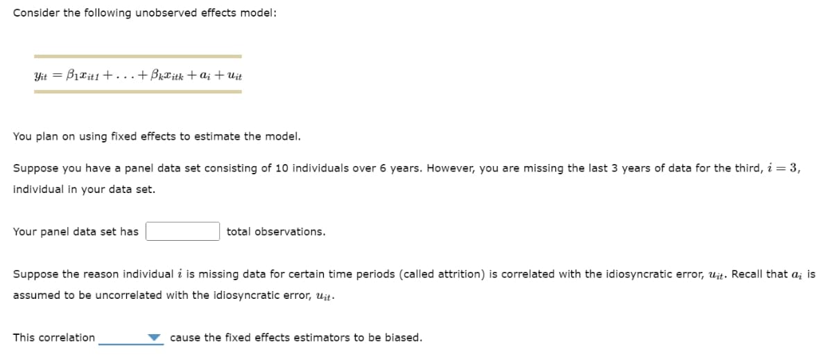 Consider the following unobserved effects model:
Yit =B₁xit1 + ... +ßkäitk +ai + Uit
You plan on using fixed effects to estimate the model.
Suppose you have a panel data set consisting of 10 individuals over 6 years. However, you are missing the last 3 years of data for the third, i = 3,
individual in your data set.
Your panel data set has
total observations.
Suppose the reason individual i is missing data for certain time periods (called attrition) is correlated with the idiosyncratic error, uit. Recall that a; is
assumed to be uncorrelated with the idiosyncratic error, Uit.
This correlation
cause the fixed effects estimators to be biased.