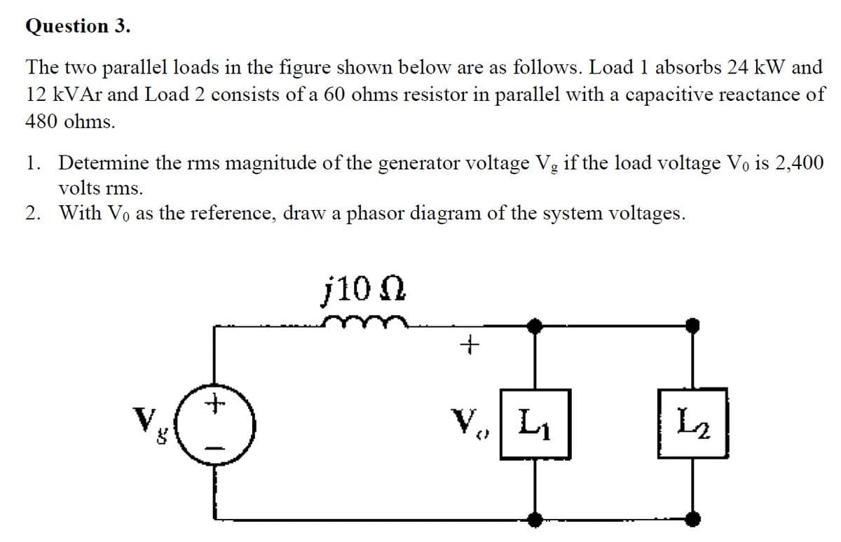 Question 3.
The two parallel loads in the figure shown below are as follows. Load 1 absorbs 24 kW and
12 kVAr and Load 2 consists of a 60 ohms resistor in parallel with a capacitive reactance of
480 ohms.
1. Determine the rms magnitude of the generator voltage Vg if the load voltage Vo is 2,400
volts rms.
2. With Vo as the reference, draw a phasor diagram of the system voltages.
8
+
j10 Ω
+
V₁, L₁
L2