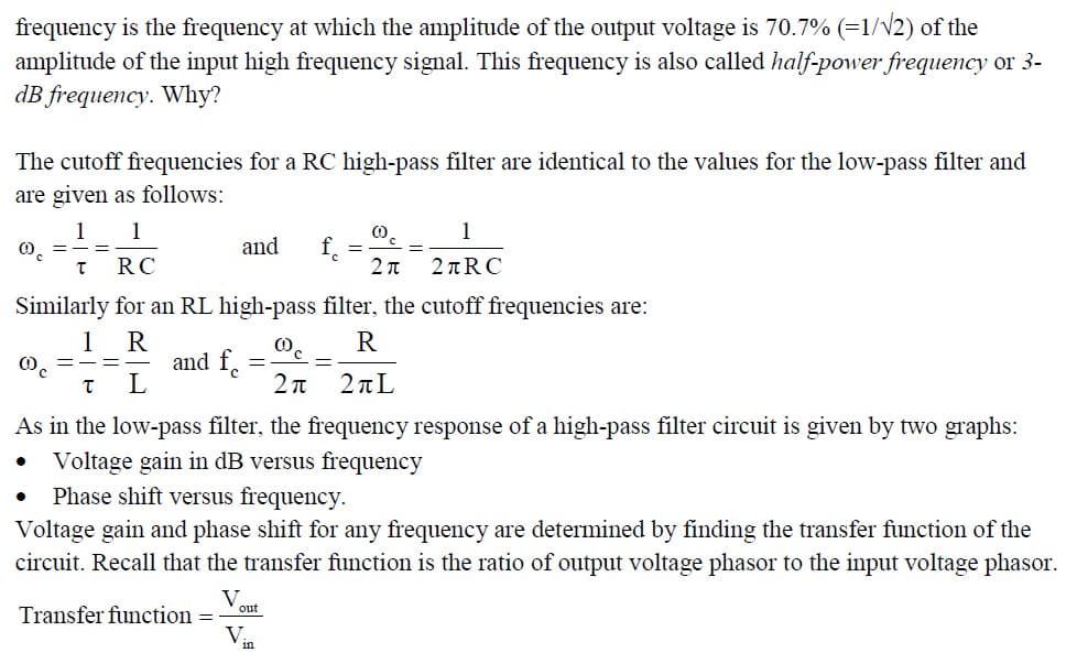 frequency is the frequency at which the amplitude of the output voltage is 70.7% (=1/√2) of the
amplitude of the input high frequency signal. This frequency is also called half-power frequency or 3-
dB frequency. Why?
The cutoff frequencies for a RC high-pass filter are identical to the values for the low-pass filter and
are given as follows:
1 1
@c
T
00C
●
RC
2π
Similarly for an RL high-pass filter, the cutoff frequencies are:
1 R
R
T
L
2π 2πL
As in the low-pass filter, the frequency response of a high-pass filter circuit is given by two graphs:
• Voltage gain in dB versus frequency
Phase shift versus frequency.
Voltage gain and phase shift for any frequency are determined by finding the transfer function of the
circuit. Recall that the transfer function is the ratio of output voltage phasor to the input voltage phasor.
=
and
and fe
Transfer function =
V.
=
out
V
1
2+RC
in