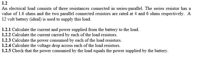 1.2
An electrical load consists of three resistances connected in series-parallel. The series resistor has a
value of 1.6 ohms and the two parallel connected resistors are rated at 4 and 6 ohms respectively. A
12 volt battery (ideal) is used to supply this load.
1.2.1 Calculate the current and power supplied from the battery to the load.
1.2.2 Calculate the current carried by each of the load resistors.
1.2.3 Calculate the power consumed by each of the load resistors.
1.2.4 Calculate the voltage drop across each of the load resistors.
1.2.5 Check that the power consumed by the load equals the power supplied by the battery.
