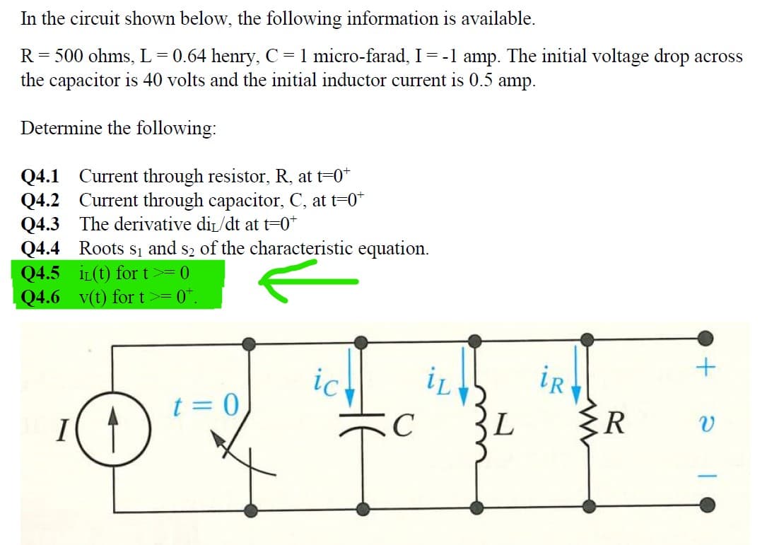 In the circuit shown below, the following information is available.
R = 500 ohms, L = 0.64 henry, C = 1 micro-farad, I = -1 amp. The initial voltage drop across
the capacitor is 40 volts and the initial inductor current is 0.5 amp.
Determine the following:
Q4.1 Current through resistor, R, at t=0+
Q4.2
Current through capacitor, C, at t=0+
The derivative dir/dt at t=0+
Q4.3
Q4.4 Roots S1 and S2 of the characteristic equation.
Q4.5 i(t) for t >= 0
Q4.6 v(t) for t
0
7
>=
t = 0,
iL
iR
***
C
ic
+
L {R V
I
