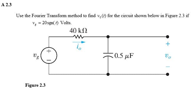 A 2.3
Use the Fourier Transform method to find vo(t) for the circuit shown below in Figure 2.3 if
v₂ = 20 sgn(t) Volts.
Vg
Figure 2.3
+
40 ΚΩ
io
0.5 μF
+
Vo