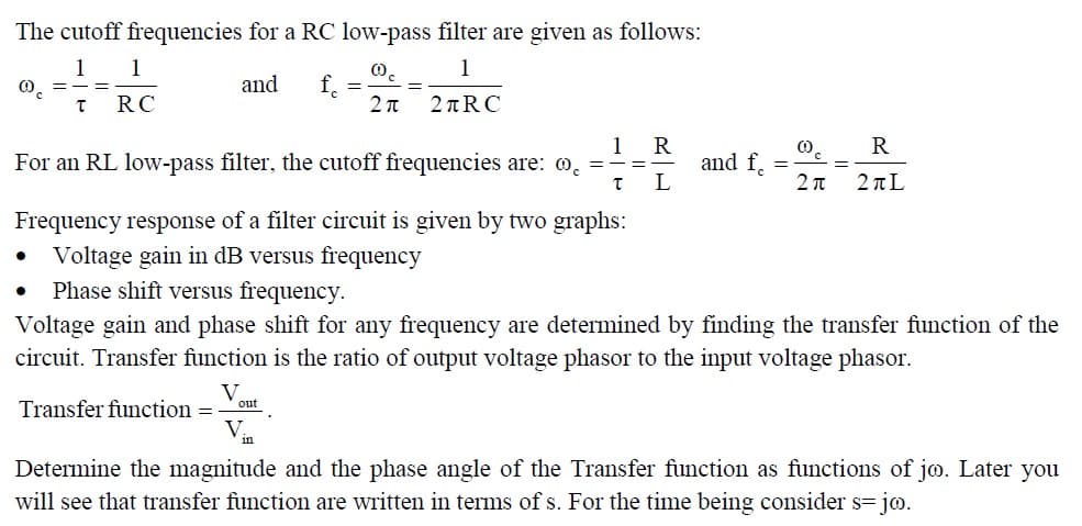 The cutoff frequencies for a RC low-pass filter are given as follows:
00
1
2π
2+RC
00 =
1
T
=
1
RC
and fc
For an RL low-pass filter, the cutoff frequencies are: 0.
Transfer function =
V
=
out
V
=
1
T
=
R
L
and f
Frequency response of a filter circuit is given by two graphs:
Voltage gain in dB versus frequency
Phase shift versus frequency.
Voltage gain and phase shift for any frequency are determined by finding the transfer function of the
circuit. Transfer function is the ratio of output voltage phasor to the input voltage phasor.
=
0
2π
R
2+L
Determine the magnitude and the phase angle of the Transfer function as functions of jo. Later you
will see that transfer function are written in terms of s. For the time being consider s=jo.