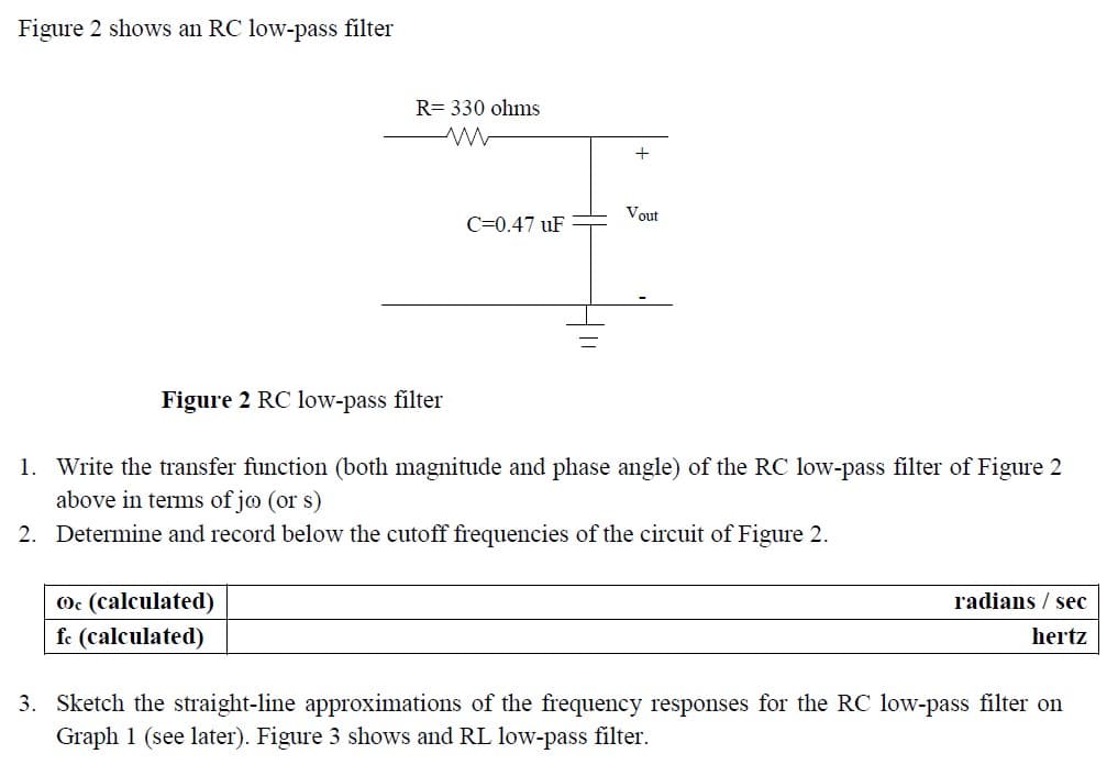 Figure 2 shows an RC low-pass filter
R= 330 ohms
Ⓒc (calculated)
fc (calculated)
C=0.47 uF
+
Vout
Figure 2 RC low-pass filter
1. Write the transfer function (both magnitude and phase angle) of the RC low-pass filter of Figure 2
above in terms of joo (or s)
2. Determine and record below the cutoff frequencies of the circuit of Figure 2.
radians / sec
hertz
3. Sketch the straight-line approximations of the frequency responses for the RC low-pass filter on
Graph 1 (see later). Figure 3 shows and RL low-pass filter.