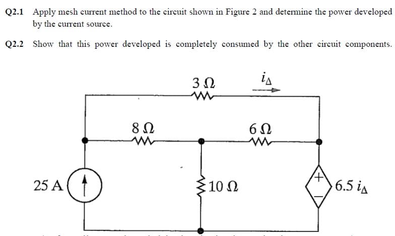 Q2.1 Apply mesh current method to the circuit shown in Figure 2 and determine the power developed
by the current source.
Q2.2 Show that this power developed is completely consumed by the other circuit components.
25 A
D
8 Ω
www
3 Ω
: 10 Ω
is
60
6.5 i