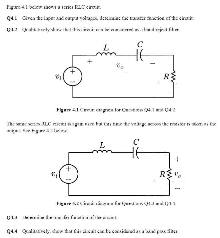 Figure 4.1 below shows a series RLC circuit.
Q4.1 Given the input and output voltages, determine the transfer function of the circuit.
Q4.2 Qualitatively show that this circuit can be considered as a band reject filter.
C
Vi
+
Vi
+
+1
L
Figure 4.1 Circuit diagram for Questions Q4.1 and Q4.2.
The same series RLC circuit is again used but this time the voltage across the resistor is taken as the
output. See Figure 4.2 below.
Vo
L
R$
C
Ht
+
R≤ Vo
Figure 4.2 Circuit diagram for Questions Q4.3 and Q4.4.
Q4.3 Determine the transfer function of the circuit.
Q4.4 Qualitatively, show that this circuit can be considered as a band pass filter.