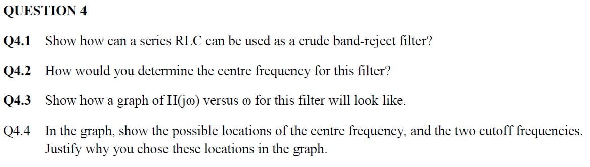 QUESTION 4
Q4.1 Show how can a series RLC can be used as a crude band-reject filter?
Q4.2 How would you determine the centre frequency for this filter?
Q4.3 Show how a graph of H(jo) versus oo for this filter will look like.
Q4.4 In the graph, show the possible locations of the centre frequency, and the two cutoff frequencies.
Justify why you chose these locations in the graph.
