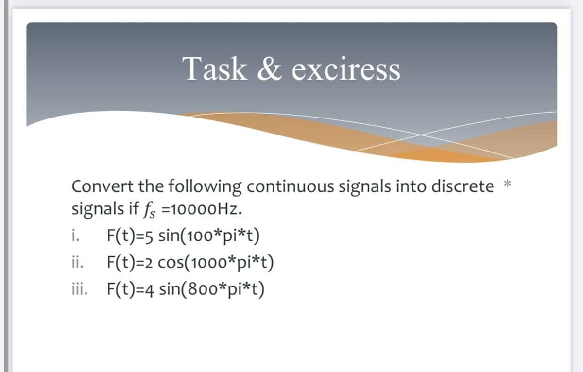 Task & exciress
Convert the following continuous signals into discrete *
signals if f =1o000Hz.
i.
F(t)=5 sin(100*pi*t)
ii. F(t)=2 cos(1000*pi*t)
iii. F(t)=4 sin(8o0*pi*t)
