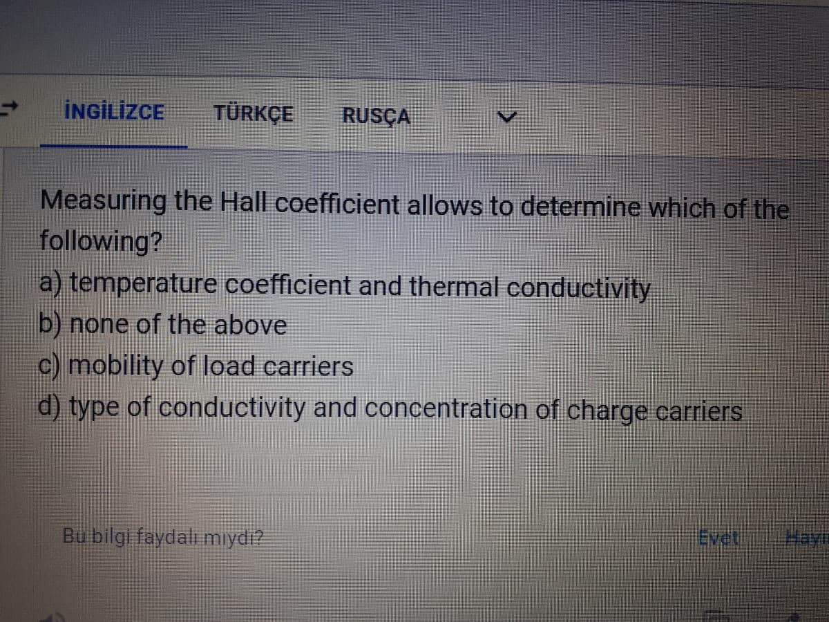 İNGİLİZCE
TÜRKÇE
RUSÇA
Measuring the Hall coefficient allows to determine which of the
following?
a) temperature coefficient and thermal conductivity
b) none of the above
c) mobility of load carriers
d) type of conductivity and concentration of charge carriers
Bu bilgi faydalı mıydı?
Evet
Hayli
