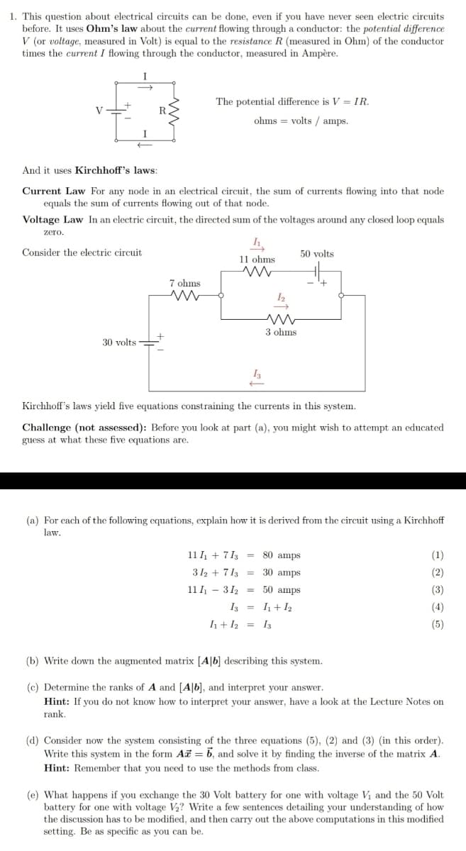 1. This question about electrical circuits can be done, even if you have never seen electric circuits
before. It uses Ohm's law about the current flowing through a conductor: the potential difference
V (or voltage, measured in Volt) is equal to the resistance R (measured in Ohm) of the conductor
times the current I flowing through the conductor, measured in Ampère.
I
The potential difference is V = IR.
V
ohms = volts / amps.
I
And it uses Kirchhoff's laws:
Current Law For any node in an electrical circuit, the sum of currents flowing into that node
equals the sum of currents flowing out of that node.
Voltage Law In an electric circuit, the directed sum of the voltages around any closed loop equals
zero.
Consider the electric circuit
50 volts
11 ohms
7 ohms
3 ohms
30 volts
I3
Kirchhoff's laws yield five equations constraining the currents in this system.
Challenge (not assessed): Before you look at part (a), you might wish to attempt an educated
guess at what these five equations are.
(a) For cach of the following equations, explain how it is derived from the circuit using a Kirchhoff
law.
11 I + 7 13 = 80 amps
(1)
312 + 713 = 30 amps
(2)
11 I - 312 = 50 amps
(3)
I3 = I1+ I2
(4)
h+ I2 = I3
(5)
(b) Write down the augmented matrix [A|b] describing this system.
(c) Determine the ranks of A and [A|b], and interpret your answer.
Hint: If you do not know how to interpret your answer, have a look at the Lecture Notes on
rank.
(d) Consider now the system consisting of the three equations (5), (2) and (3) (in this order).
Write this system in the form Ai = 6, and solve it by finding the inverse of the matrix A.
Hint: Remember that you need to use the methods from class.
(e) What happens if you exchange the 30 Volt battery for one with voltage Vi and the 50 Volt
battery for one with voltage V2? Write a few sentences detailing your understanding of how
the discussion has to be modified, and then carry out the above computations in this modified
setting. Be as specific as you can be.
