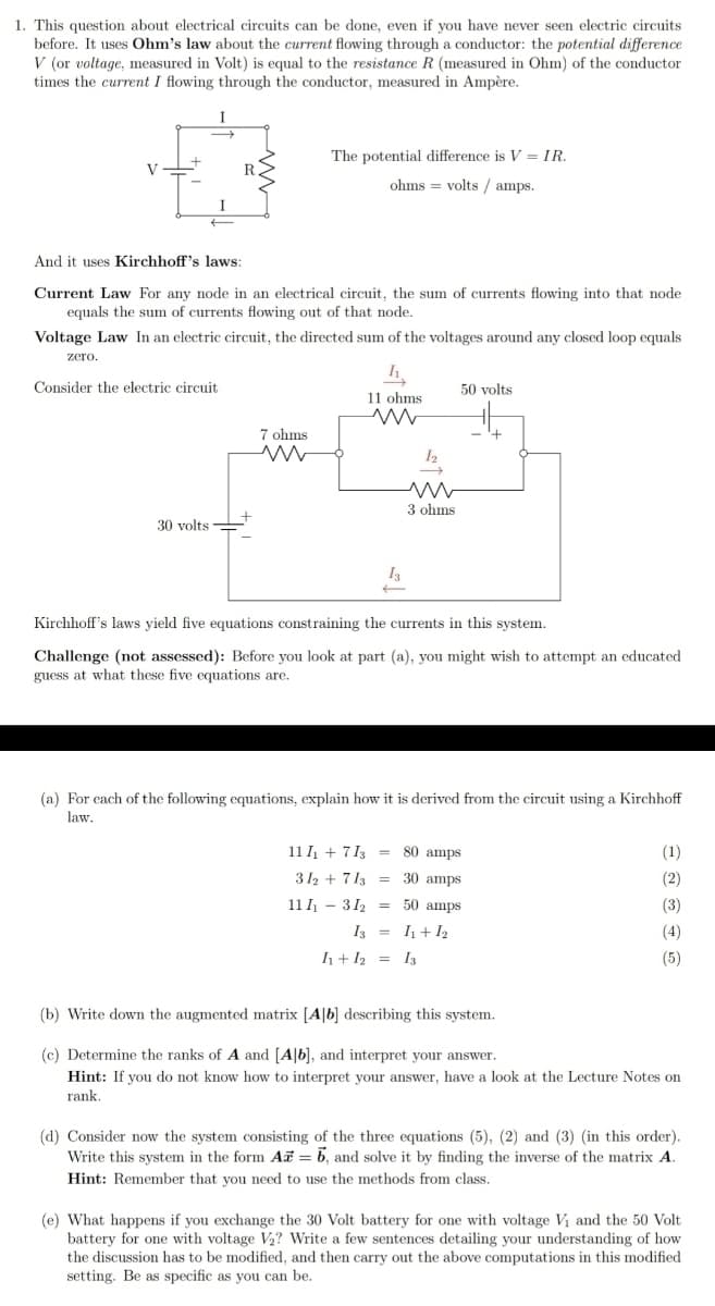 1. This question about electrical circuits can be done, even if you have never seen electric circuits
before. It uses Ohm's law about the current flowing through a conductor: the potential difference
V (or voltage, measured in Volt) is equal to the resistance R (measured in Ohm) of the conductor
times the current I flowing through the conductor, measured in Ampère.
I
The potential difference is V = IR.
V
ohms = volts / amps.
I
And it uses Kirchhoff's laws:
Current Law For any node in an electrical circuit, the sum of currents flowing into that node
equals the sum of currents flowing out of that node.
Voltage Law In an electric circuit, the directed sum of the voltages around any closed loop equals
zero.
Consider the electric circuit
50 volts
11 ohms
7 ohms
3 ohms
30 volts
I3
Kirchhoff's laws yield five equations constraining the currents in this system.
Challenge (not assessed): Before you look at part (a), you might wish to attempt an educated
guess at what these five equations are.
(a) For each of the following equations, explain how it is derived from the circuit using a Kirchhoff
law.
11 I + 7 13 = 80 amps
(1)
312 + 713 = 30 amps
(2)
11 I - 312 = 50 amps
(3)
I3 = I1+ I2
(4)
h+ I2 = I3
(5)
(b) Write down the augmented matrix [A|b] describing this system.
(c) Determine the ranks of A and [A|b], and interpret your answer.
Hint: If you do not know how to interpret your answer, have a look at the Lecture Notes on
rank.
(d) Consider now the system consisting of the three equations (5), (2) and (3) (in this order).
Write this system in the form Ai = b, and solve it by finding the inverse of the matrix A.
Hint: Remember that you need to use the methods from class.
(e) What happens if you exchange the 30 Volt battery for one with voltage Vi and the 50 Volt
battery for one with voltage V2? Write a few sentences detailing your understanding of how
the discussion has to be modified, and then carry out the above computations in this modified
setting. Be as specific as you can be.
