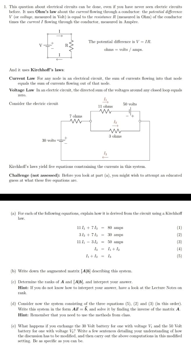 1. This question about electrical circuits can be done, even if you have never seen electric circuits
before. It uses Ohm's law about the current flowing through a conductor: the potential difference
V (or voltage, measured in Volt) is equal to the resistance R (measured in Ohm) of the conductor
times the current I flowing through the conductor, measured in Ampère.
I
The potential difference is V = IR.
V
ohms = volts / amps.
I
And it uses Kirchhoff's laws:
Current Law For any node in an electrical circuit, the sum of currents flowing into that node
equals the sum of currents flowing out of that node.
Voltage Law In an electric circuit, the directed sum of the voltages around any closed loop equals
zero.
Consider the electric circuit
50 volts
11 ohms
7 ohms
3 ohms
30 volts
I3
Kirchhoff's laws yield five equations constraining the currents in this system.
Challenge (not assessed): Before you look at part (a), you might wish to attempt an educated
guess at what these five equations are.
(a) For cach of the following equations, explain how it is derived from the circuit using a Kirchhoff
law.
11 I + 7 13 = 80 amps
(1)
312 + 713 = 30 amps
(2)
11 I - 312 = 50 amps
(3)
I3 = I+I2
(4)
h+ I2 = I3
(5)
(b) Write down the augmented matrix [A|b] describing this system.
(c) Determine the ranks of A and [A|b], and interpret your answer.
Hint: If you do not know how to interpret your answer, have a look at the Lecture Notes on
rank.
(d) Consider now the system consisting of the three equations (5), (2) and (3) (in this order).
Write this system in the form Ai = b, and solve it by finding the inverse of the matrix A.
Hint: Remember that you need to use the methods from class.
(e) What happens if you exchange the 30 Volt battery for one with voltage Vi and the 50 Volt
battery for one with voltage V2? Write a few sentences detailing your understanding of how
the discussion has to be modified, and then carry out the above computations in this modified
setting. Be as specific as you can be.
