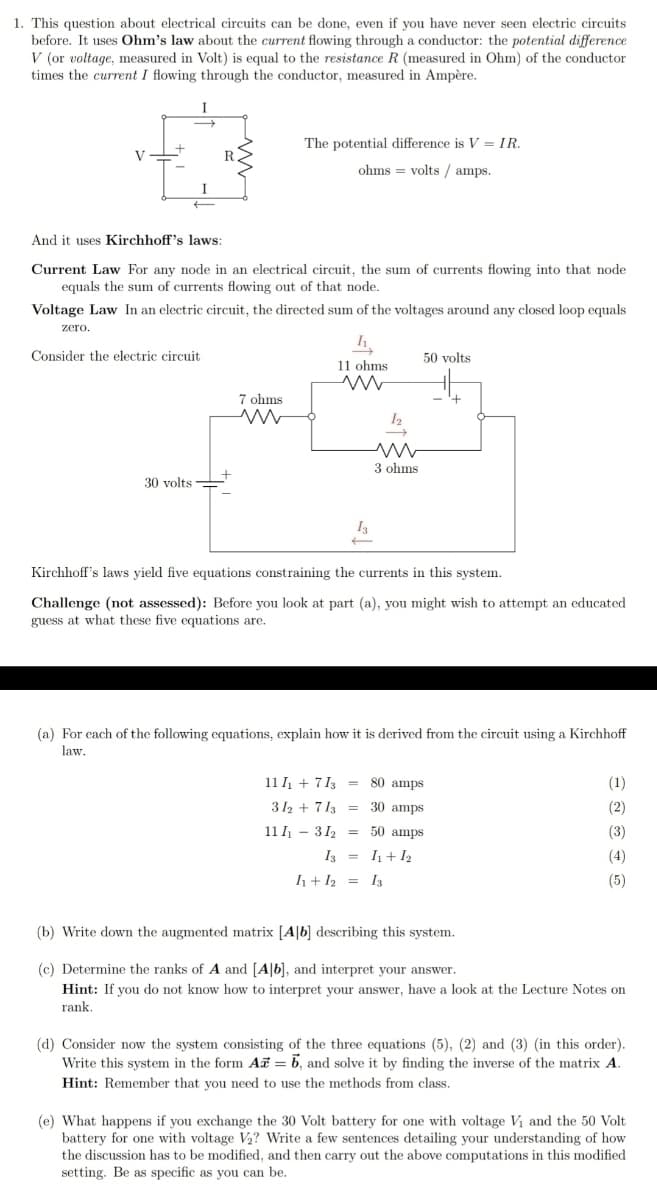 1. This question about electrical circuits can be done, even if you have never seen electric circuits
before. It uses Ohm's law about the current flowing through a conductor: the potential difference
V (or voltage, measured in Volt) is equal to the resistance R (measured in Ohm) of the conductor
times the current I flowing through the conductor, measured in Ampère.
I
The potential difference is V = IR.
V
ohms = volts / amps.
I
And it uses Kirchhoff's laws:
Current Law For any node in an electrical circuit, the sum of currents flowing into that node
equals the sum of currents flowing out of that node.
Voltage Law In an electric circuit, the directed sum of the voltages around any closed loop equals
zero.
Consider the electric circuit
50 volts
11 ohms
7 ohms
3 ohms
30 volts
I3
Kirchhoff's laws yield five equations constraining the currents in this system.
Challenge (not assessed): Before you look at part (a), you might wish to attempt an educated
guess at what these five equations are.
(a) For cach of the following equations, explain how it is derived from the circuit using a Kirchhoff
law,
11 + 713 =
80 amps
(1)
312 + 713 = 30 amps
(2)
11 I - 312 = 50 amps
(3)
I3 = I+I2
(4)
h+ I2 = I3
(5)
(b) Write down the augmented matrix [A|b] describing this system.
(c) Determine the ranks of A and [A|b], and interpret your answer.
Hint: If you do not know how to interpret your answer, have a look at the Lecture Notes on
rank.
(d) Consider now the system consisting of the three equations (5), (2) and (3) (in this order).
Write this system in the form Ai = 6, and solve it by finding the inverse of the matrix A.
Hint: Remember that you need to use the methods from class.
(e) What happens if you exchange the 30 Volt battery for one with voltage Vi and the 50 Volt
battery for one with voltage V2? Write a few sentences detailing your understanding of how
the discussion has to be modified, and then carry out the above computations in this modified
setting. Be as specific as you can be.
