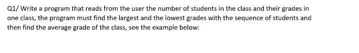 Q1/ Write a program that reads from the user the number of students in the class and their grades in
one class, the program must find the largest and the lowest grades with the sequence of students and
then find the average grade of the class, see the example below:
