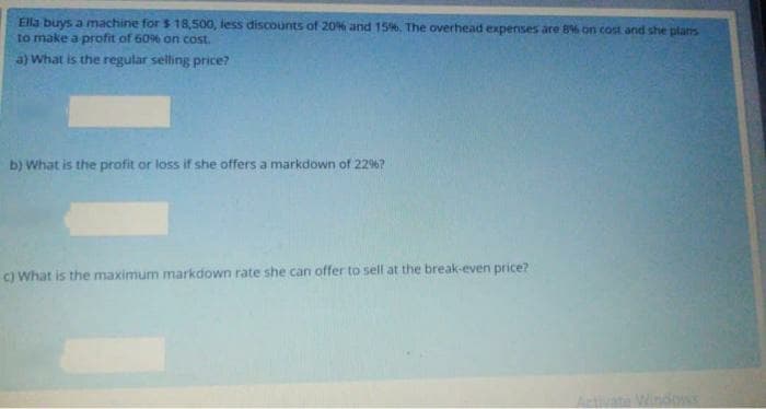 Ella buys a machine for $ 18,500, less discounts of 20% and 15%. The overhead expenses are 8% on cost and she plans
to make a profit of 60% on cost.
a) What is the regular selling price?
b) What is the profit or loss if she offers a markdown of 22%?
C) What is the maximum markdown rate she can offer to sell at the break-even price?
Ativate Window
