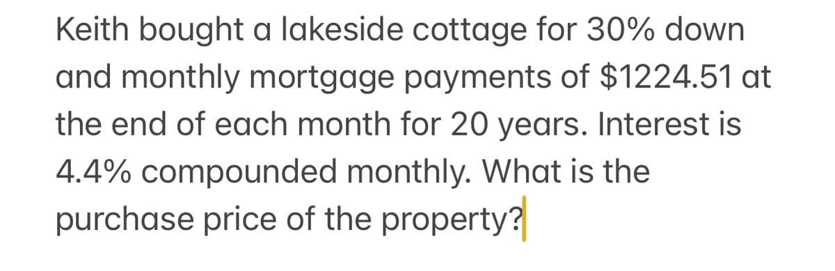 Keith bought a lakeside cottage for 30% down
and monthly mortgage payments of $1224.51 at
the end of each month for 20 years. Interest is
4.4% compounded monthly. What is the
purchase price of the property?