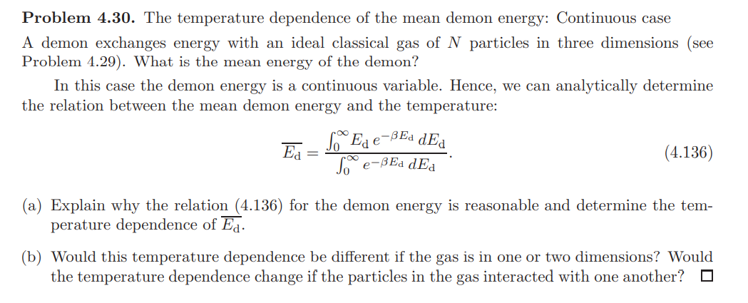 Problem 4.30. The temperature dependence of the mean demon energy: Continuous case
A demon exchanges energy with an ideal classical gas of N particles in three dimensions (see
Problem 4.29). What is the mean energy of the demon?
In this case the demon energy is a continuous variable. Hence, we can analytically determine
the relation between the mean demon energy and the temperature:
Ea e-BEa dEa
Ea
(4.136)
L e-BEa dEa
(a) Explain why the relation (4.136) for the demon energy is reasonable and determine the tem-
perature dependence of Eq.
(b) Would this temperature dependence be different if the gas is in one or two dimensions? Would
the temperature dependence change if the particles in the gas interacted with one another?
