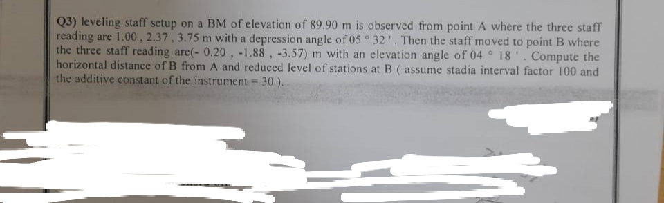 Q3) leveling staff setup on a BM of elevation of 89.90 m is observed from point A where the three staff
reading are 1.00, 2.37, 3.75 m with a depression angle of 05° 32. Then the staff moved to point B where
the three staff reading are(- 0.20, -1.88, -3.57) m with an elevation angle of 04° 18'. Compute the
horizontal distance of B from A and reduced level of stations at B (assume stadia interval factor 100 and
the additive constant of the instrument = 30).