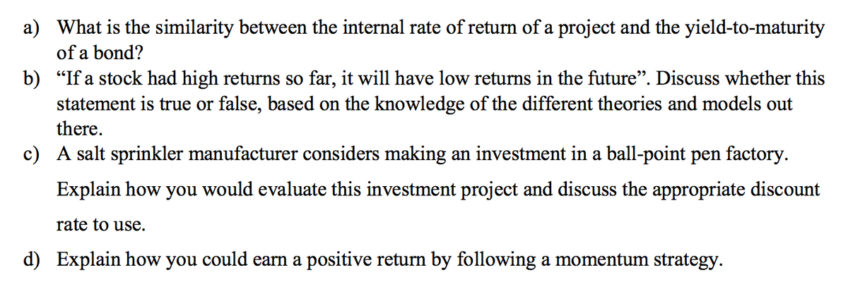 a) What is the similarity between the internal rate of return of a project and the yield-to-maturity
of a bond?
b) "If a stock had high returns so far, it will have low returns in the future". Discuss whether this
statement is true or false, based on the knowledge of the different theories and models out
there.
c) A salt sprinkler manufacturer considers making an investment in a ball-point pen factory.
Explain how
you
would evaluate this investment project and discuss the appropriate discount
rate to use.
d) Explain how you could earn a positive return by following a momentum strategy.
