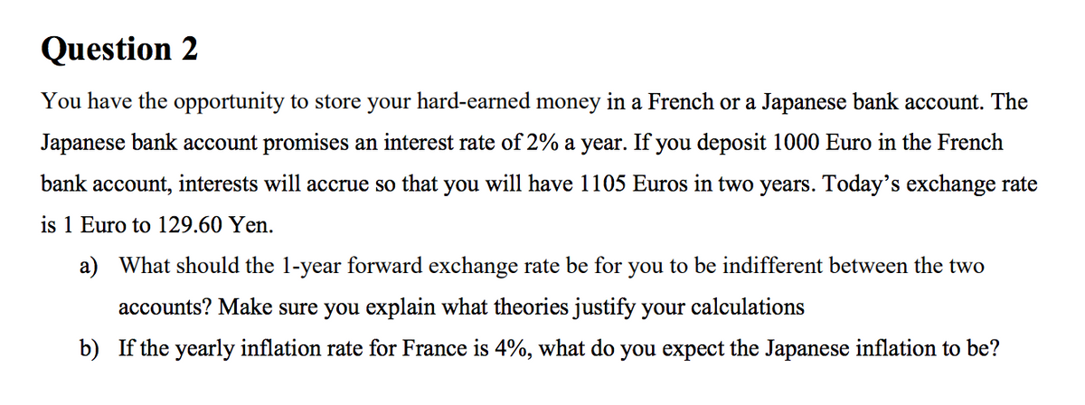 Question 2
You have the opportunity to store your hard-earned money in a French or a Japanese bank account. The
Japanese bank account promises an interest rate of 2% a year. If you deposit 1000 Euro in the French
bank account, interests will accrue so that you will have 1105 Euros in two years. Today's exchange rate
is 1 Euro to 129.60 Yen.
a) What should the 1-year forward exchange rate be for you to be indifferent between the two
accounts? Make sure you explain what theories justify your calculations
b) If the yearly inflation rate for France is 4%, what do you expect the Japanese inflation to be?

