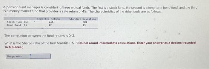 A pension fund manager is considering three mutual funds. The first is a stock fund, the second is a long-term bond fund, and the third
is a money market fund that provides a safe return of 4%. The characteristics of the risky funds are as follows:
Stock fund (S)
Bond fund (B)
Expected Return
24%
12
Sharpe ratio
Standard Deviation
30%
19
The correlation between the fund returns is 0.13.
What is the Sharpe ratio of the best feasible CAL? (Do not round intermediate calculations. Enter your answer as a decimal rounded
to 4 places.)
