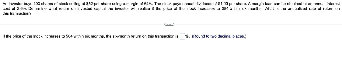 An investor buys 200 shares of stock selling at $52 per share using a margin of 64%. The stock pays annual dividends of $1.00 per share. A margin loan can be obtained at an annual interest
cost of 3.6%. Determine what return on invested capital the investor will realize if the price of the stock increases to $84 within six months. What is the annualized rate of return on
this transaction?
If the price of the stock increases to $84 within six months, the six-month return on this transaction is %. (Round to two decimal places.)