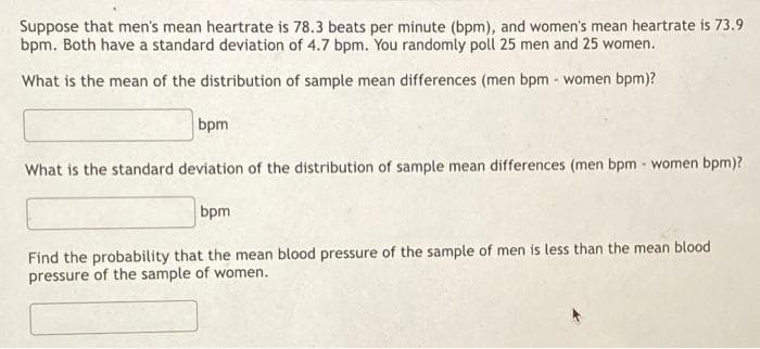 Suppose that men's mean heartrate is 78.3 beats per minute (bpm), and women's mean heartrate is 73.9
bpm. Both have a standard deviation of 4.7 bpm. You randomly poll 25 men and 25 women.
What is the mean of the distribution of sample mean differences (men bpm - women bpm)?
bpm
What is the standard deviation of the distribution of sample mean differences (men bpm - women bpm)?
bpm
Find the probability that the mean blood pressure of the sample of men is less than the mean blood
pressure of the sample of women.