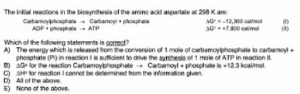 The inilial reactions in the biosynthesis of the amino acid aspartate at 298 K are:
Carbamoyphoephate Cartamoyi + phosphate
ADP + phoaphate - ATP
AO=-12,300 calmol
AG-T800 calimol
Which of the following statements is gorrect?
A) The energy which is released fron the conversion of 1 mole of carbamoyphosphate to carbamoyl+
phosphate (P) in reaction I is sufficient to drive the synthesis of 1 mole of ATP in reaction II.
B) AG for the reaction Carbamoyphosphate + Carbamoyl + phosphate is +123 kcalimol.
c) AHP for reaction I cannot be detemined trom the information given.
D) Al of the above.
E) None of the above.
