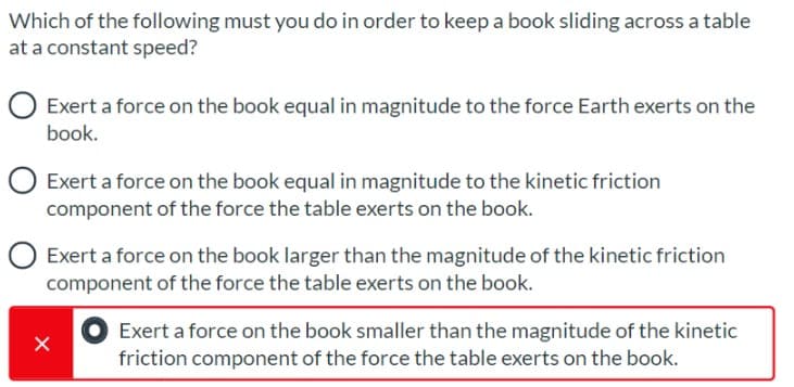 Which of the following must you do in order to keep a book sliding across a table
at a constant speed?
Exert a force on the book equal in magnitude to the force Earth exerts on the
book.
O Exert a force on the book equal in magnitude to the kinetic friction
component of the force the table exerts on the book.
O Exert a force on the book larger than the magnitude of the kinetic friction
component of the force the table exerts on the book.
Exert a force on the book smaller than the magnitude of the kinetic
friction component of the force the table exerts on the book.
