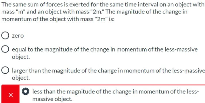 The same sum of forces is exerted for the same time interval on an object with
mass "m" and an object with mass "2m." The magnitude of the change in
momentum of the object with mass "2m" is:
zero
O equal to the magnitude of the change in momentum of the less-massive
object.
O larger than the magnitude of the change in momentum of the less-massive
object.
less than the magnitude of the change in momentum of the less-
massive object.
