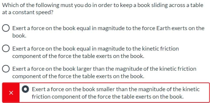 Which of the following must you do in order to keep a book sliding across a table
at a constant speed?
O Exert a force on the book equal in magnitude to the force Earth exerts on the
book.
O Exert a force on the book equal in magnitude to the kinetic friction
component of the force the table exerts on the book.
O Exert a force on the book larger than the magnitude of the kinetic friction
component of the force the table exerts on the book.
Exert a force on the book smaller than the magnitude of the kinetic
friction component of the force the table exerts on the book.
