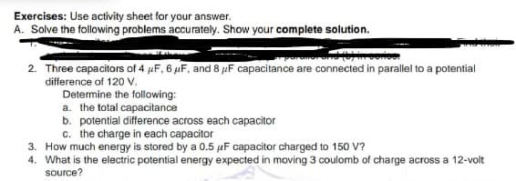 Exercises: Use activity sheet for your answer.
A. Solve the following problems accurately. Show your complete solution.
2. Three capacitors of 4 µF, 6 µF, and 8 µF capacitance are connected in parallel to a potential
difference of 120 V.
Determine the following:
a. the total capacitance
b. potential difference across each capacitor
c. the charge in each capacitor
3. How much energy is stored by a 0.5 µF capacitor charged to 150 V?
4. What is the electric potential energy expected in moving 3 coulomb of charge across a 12-volt
source?
