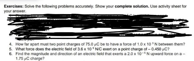 Exercises: Solve the following problems accurately. Show your complete solution. Use activity sheet for
your answer.
4. How far apart must two point charges of 75.0 µC be to have a force of 1.0 x 10 3 N between them?
5. What force does the electric field of 3.6 x 10 ° N/C exert on a point charge of – 0.450 µC?
6. Find the magnitude and direction of an electric field that exerts a 2.0 x 10-5N upward force on a -
1.75 µC charge?
