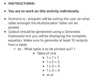 • INSTRUCTIONS:
• You are to work on this activity individually.
• Scenario is : program will be asking the user on what
table amongst the Multiplication Table will be
posted.
• Output should be generated using a Generator
Expression but you will be displaying the complete
equation. Make sure to generate at least 10 outputs
from a table
o ex : What table is to be printed out? 1
• Table of one
. 1x1=1
• 1x 2 = 2
• 1x 3 = 3
• 1x 4 = 4
- et.al
