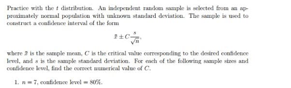 Practice with the t distribution. An independent random sample is selected from an ap-
proximately normal population with unknown standard deviation. The sample is used to
construct a confidence interval of the form
where i is the sample mean, C is the critical value corresponding to the desired confidence
level, and s is the sample standard deviation. For each of the following sample sizes and
confidence level, find the correct numerical value of C.
1. n= 7, confidence level = 80%.
