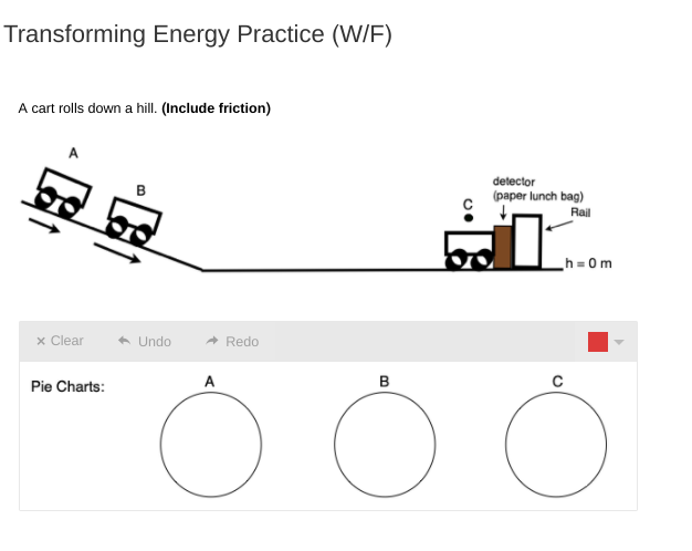 Transforming Energy Practice (W/F)
A cart rolls down a hill. (Include friction)
detector
(paper lunch bag)
Rail
h = 0m
x Clear
* Undo
Redo
Pie Charts:
A
B
