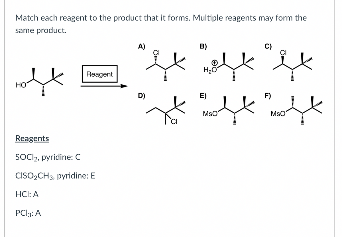 Match each reagent to the product that it forms. Multiple reagents may form the
same product.
нох
Reagent
Reagents
SOCI2, pyridine: C
CISO2CH3, pyridine: E
HCI: A
PCI 3: A
A)
B)
"It "ft "bl
H₂O
D)
E)
F)
پہلے علی علیہ
