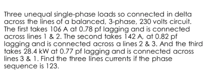 Three unequal single-phase loads so connected in delta
across the lines of a balanced, 3-phase, 230 volts circuit.
The first takes 106 A at 0.78 pf lagging and is connected
across lines 1 & 2. The second takes 142 A, at 0.82 pf
lagging and is connected across a lines 2 & 3. And the third
takes 28.4 kW at 0.77 pf lagging and is connected across
lines 3 & 1. Find the three lines currents if the phase
sequence is 123.