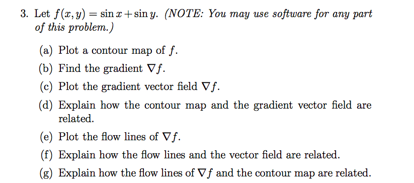 3. Let f(x, y) = sin x + sin y. (NOTE: You may use software for any part
of this problem.)
(a) Plot a contour map of f.
(b) Find the gradient Vf.
(c) Plot the gradient vector field Vf.
(d) Explain how the contour map and the gradient vector field are
related.
(e) Plot the flow lines of Vf.
(f) Explain how the flow lines and the vector field are related.
(g) Explain how the flow lines of Vf and the contour map are related.
