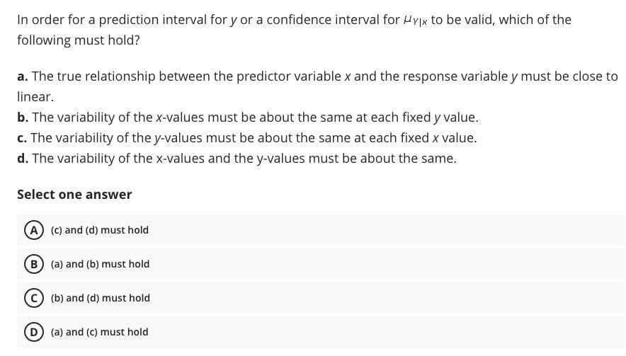 In order for a prediction interval for y or a confidence interval for Hyx to be valid, which of the
following must hold?
a. The true relationship between the predictor variable x and the response variable y must be close to
linear.
b. The variability of the x-values must be about the same at each fixed y value.
c. The variability of the y-values must be about the same at each fixed x value.
d. The variability of the x-values and the y-values must be about the same.
Select one answer
A (c) and (d) must hold
B (a) and (b) must hold
(b) and (d) must hold
D) (a) and (c) must hold
